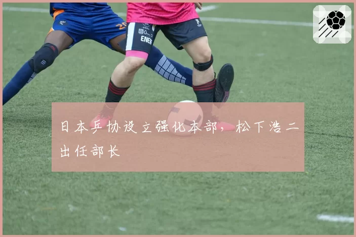 日本乒协设立强化本部，松下浩二出任部长