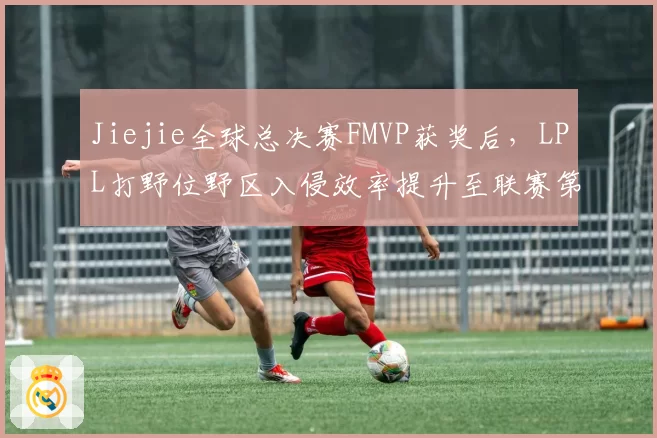 Jiejie全球总决赛FMVP获奖后,LPL打野位野区入侵效率提升至联赛第一