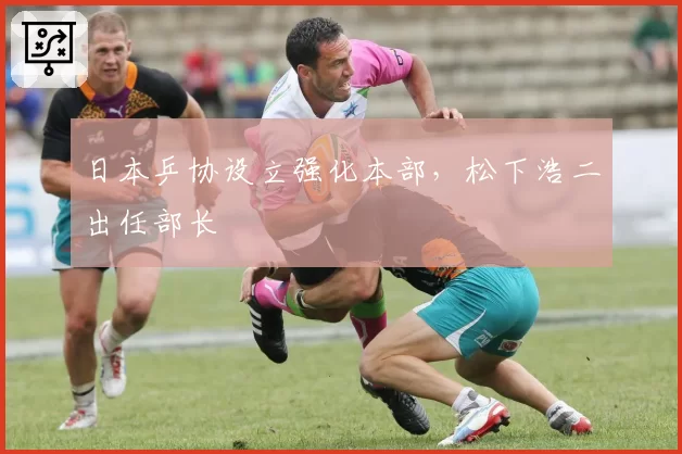 日本乒协设立强化本部,松下浩二出任部长