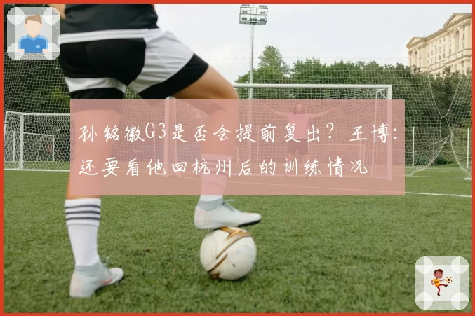 孙铭徽G3是否会提前复出？王博：还要看他回杭州后的训练情况