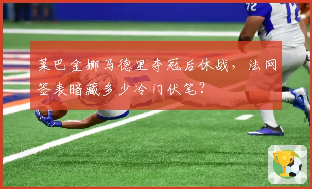莱巴金娜马德里夺冠后休战,法网签表暗藏多少冷门伏笔?