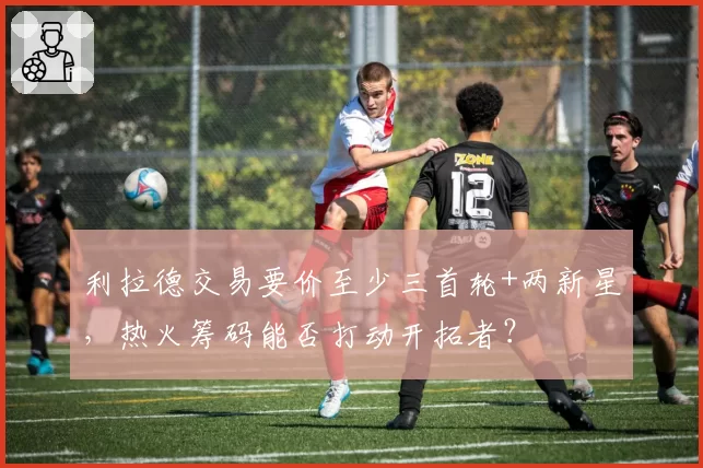 利拉德交易要价至少三首轮+两新星，热火筹码能否打动开拓者？