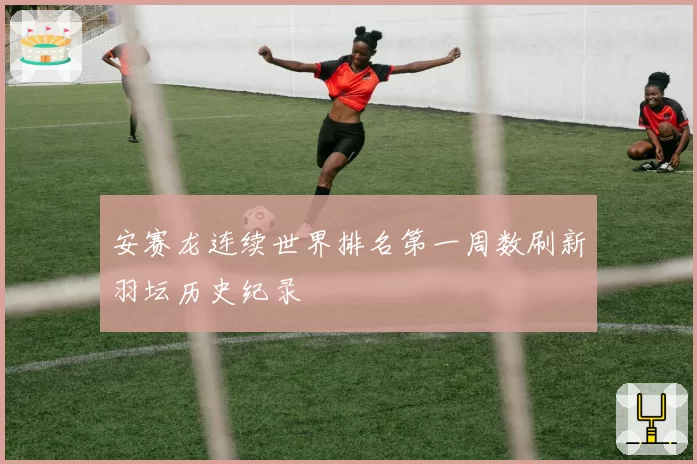 安赛龙连续世界排名第一周数刷新羽坛历史纪录