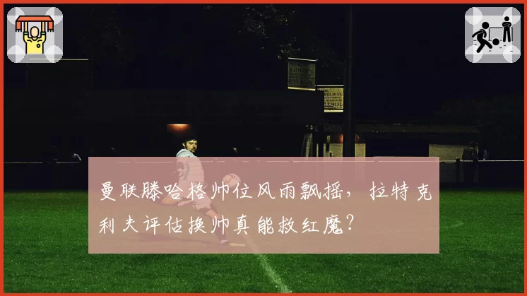曼联滕哈格帅位风雨飘摇,拉特克利夫评估换帅真能救红魔?