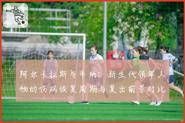 阿尔卡拉斯与辛纳：新生代领军人物的伤病恢复周期与复出前景对比