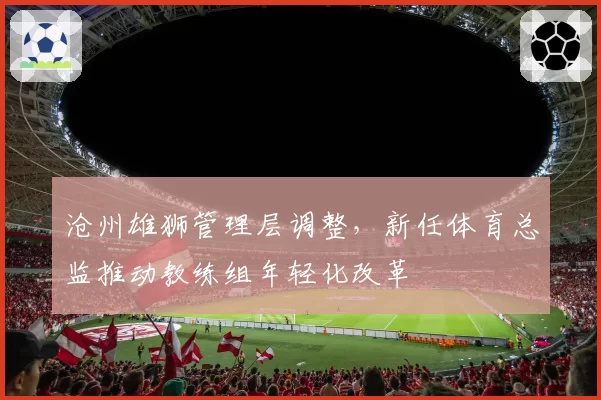 沧州雄狮管理层调整，新任体育总监推动教练组年轻化改革