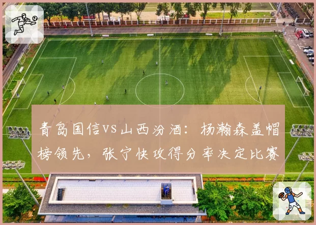 青岛国信vs山西汾酒:杨瀚森盖帽榜领先,张宁快攻得分率决定比赛走向