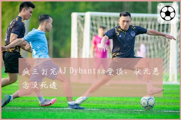疯三打完AJ Dybantsa登顶,状元悬念没死透