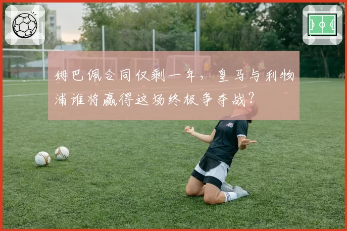 姆巴佩合同仅剩一年，皇马与利物浦谁将赢得这场终极争夺战？