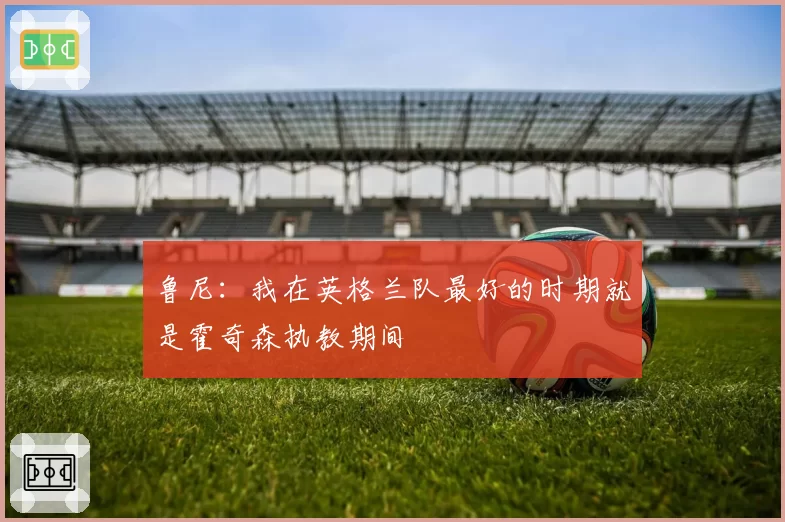 鲁尼:我在英格兰队最好的时期就是霍奇森执教期间
