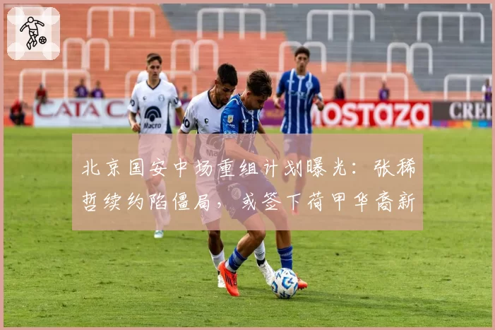 北京国安中场重组计划曝光：张稀哲续约陷僵局，或签下荷甲华裔新星