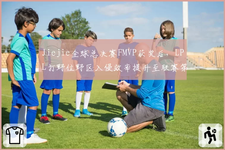 Jiejie全球总决赛FMVP获奖后,LPL打野位野区入侵效率提升至联赛第一