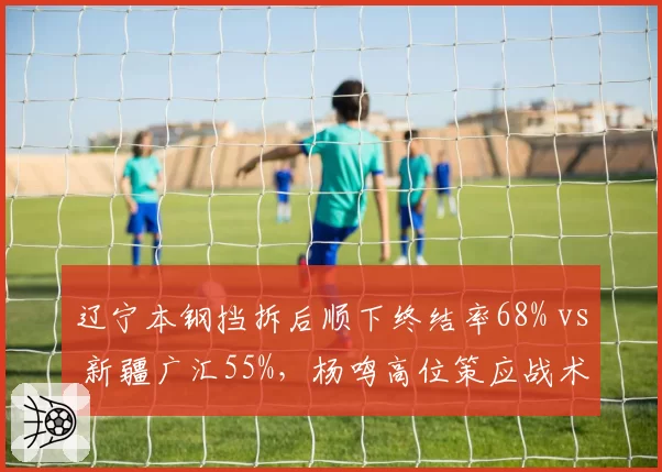 辽宁本钢挡拆后顺下终结率68% vs 新疆广汇55%,杨鸣高位策应战术碾压邱彪体系