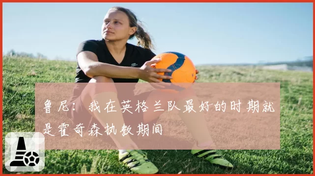 鲁尼:我在英格兰队最好的时期就是霍奇森执教期间