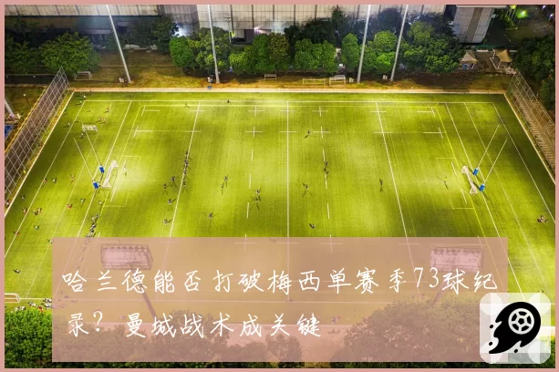 哈兰德能否打破梅西单赛季73球纪录？曼城战术成关键