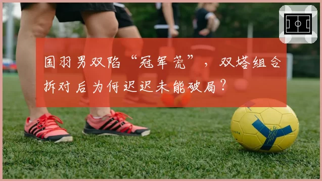 国羽男双陷“冠军荒”，双塔组合拆对后为何迟迟未能破局？