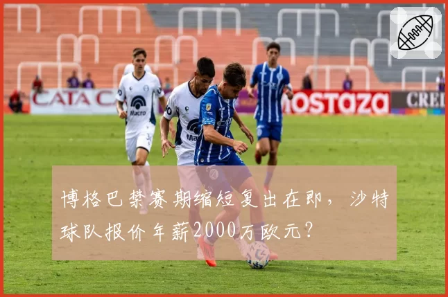 博格巴禁赛期缩短复出在即，沙特球队报价年薪2000万欧元？