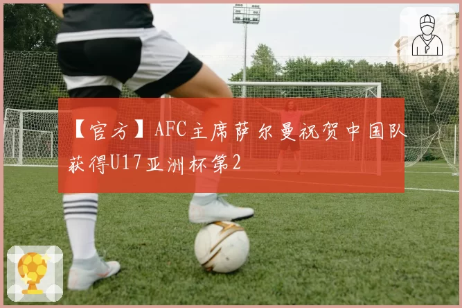 【官方】AFC主席萨尔曼祝贺中国队获得U17亚洲杯第2