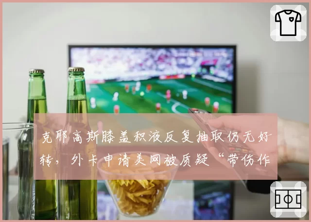 克耶高斯膝盖积液反复抽取仍无好转，外卡申请美网被质疑“带伤作弊”影响公平