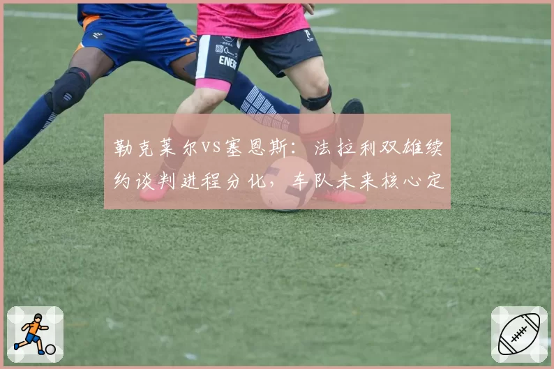 勒克莱尔vs塞恩斯：法拉利双雄续约谈判进程分化，车队未来核心定位之争白热化