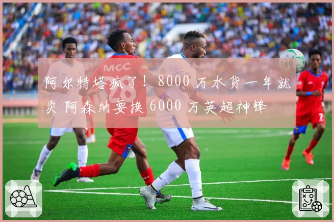 阿尔特塔疯了!8000 万水货一年就卖 阿森纳要换 6000 万英超神锋