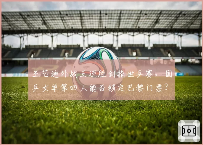 王艺迪外战五连胜剑指世乒赛,国乒女单第四人能否锁定巴黎门票?