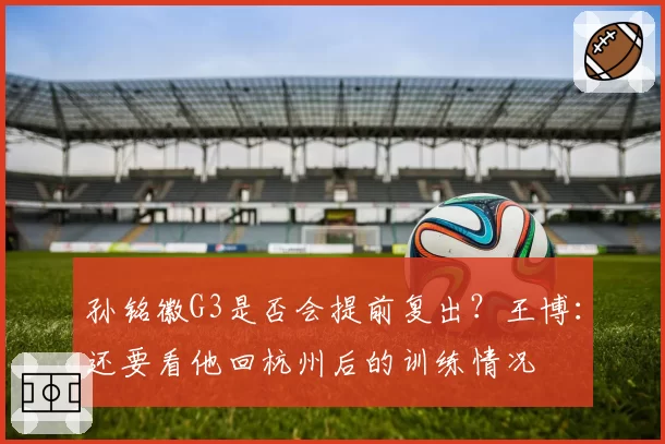 孙铭徽G3是否会提前复出？王博：还要看他回杭州后的训练情况