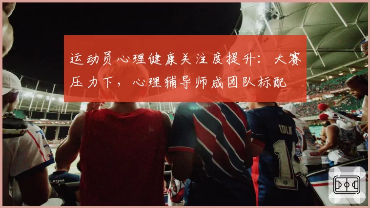 运动员心理健康关注度提升：大赛压力下，心理辅导师成团队标配