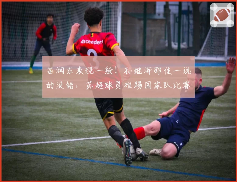 苗润东表现一般！孙继海邵佳一说的没错，苏超球员难踢国家队比赛