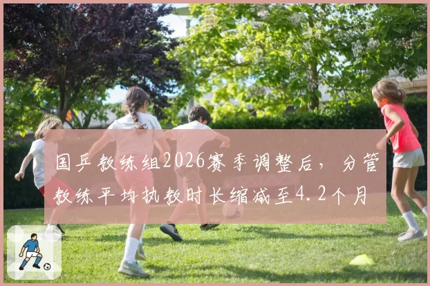 国乒教练组2026赛季调整后,分管教练平均执教时长缩减至4.2个月