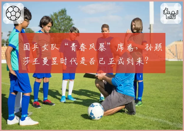 国乒女队“青春风暴”席卷，孙颖莎王曼昱时代是否已正式到来？