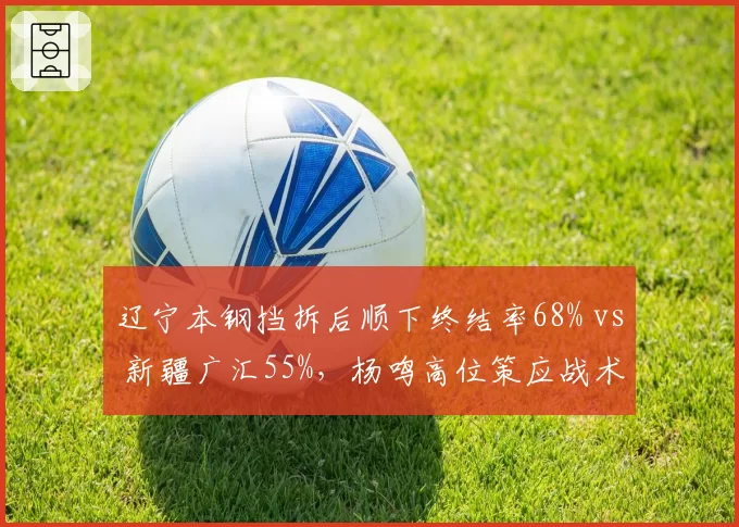 辽宁本钢挡拆后顺下终结率68% vs 新疆广汇55%,杨鸣高位策应战术碾压邱彪体系