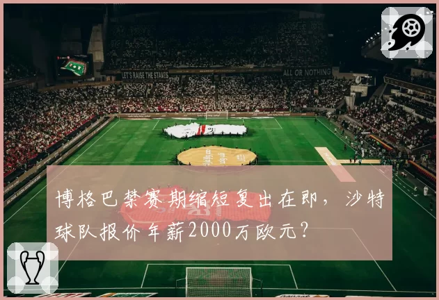 博格巴禁赛期缩短复出在即，沙特球队报价年薪2000万欧元？