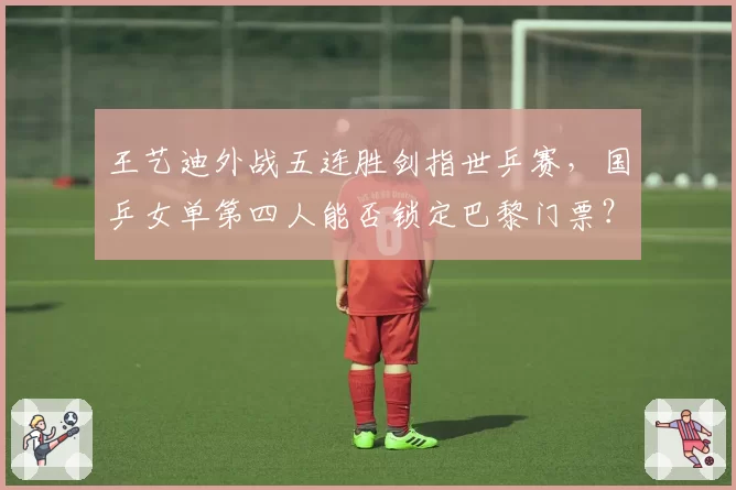 王艺迪外战五连胜剑指世乒赛，国乒女单第四人能否锁定巴黎门票？