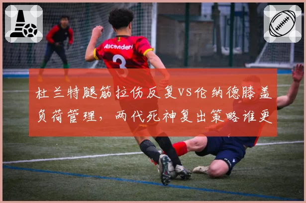 杜兰特腿筋拉伤反复vs伦纳德膝盖负荷管理,两代死神复出策略谁更高明