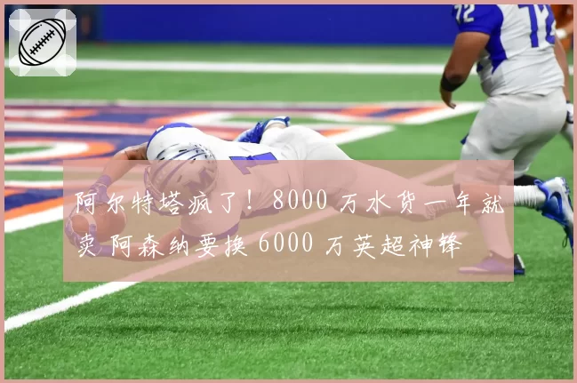 阿尔特塔疯了!8000 万水货一年就卖 阿森纳要换 6000 万英超神锋