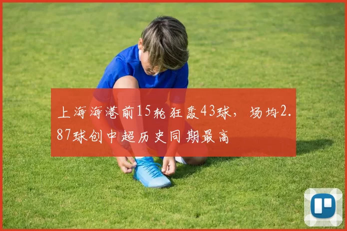 上海海港前15轮狂轰43球,场均2.87球创中超历史同期最高