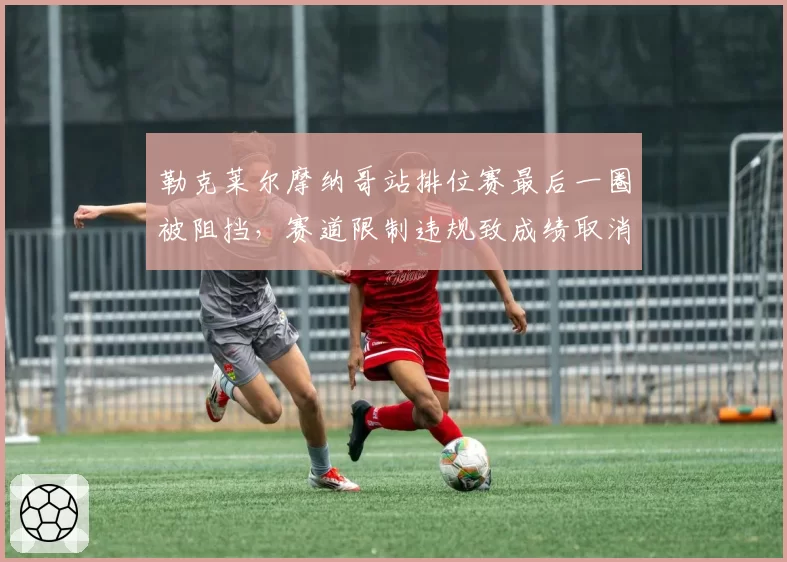 勒克莱尔摩纳哥站排位赛最后一圈被阻挡，赛道限制违规致成绩取消引争议