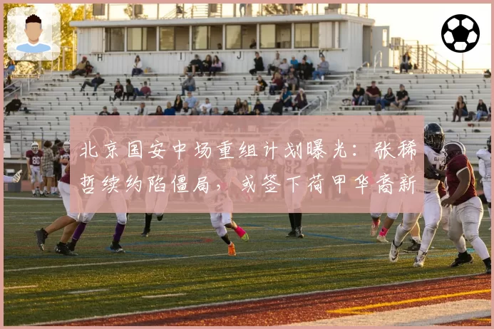 北京国安中场重组计划曝光：张稀哲续约陷僵局，或签下荷甲华裔新星
