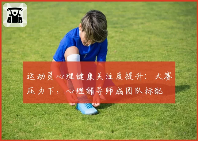 运动员心理健康关注度提升:大赛压力下,心理辅导师成团队标配