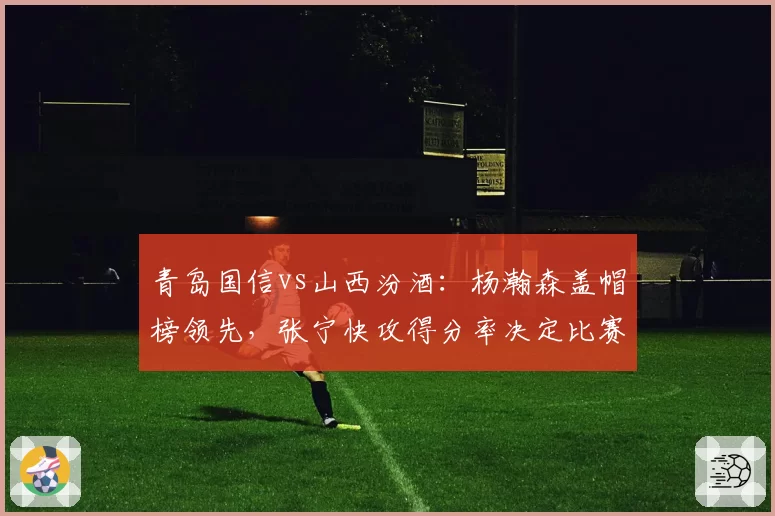 青岛国信vs山西汾酒:杨瀚森盖帽榜领先,张宁快攻得分率决定比赛走向