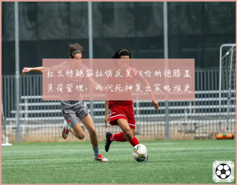 杜兰特腿筋拉伤反复vs伦纳德膝盖负荷管理,两代死神复出策略谁更高明