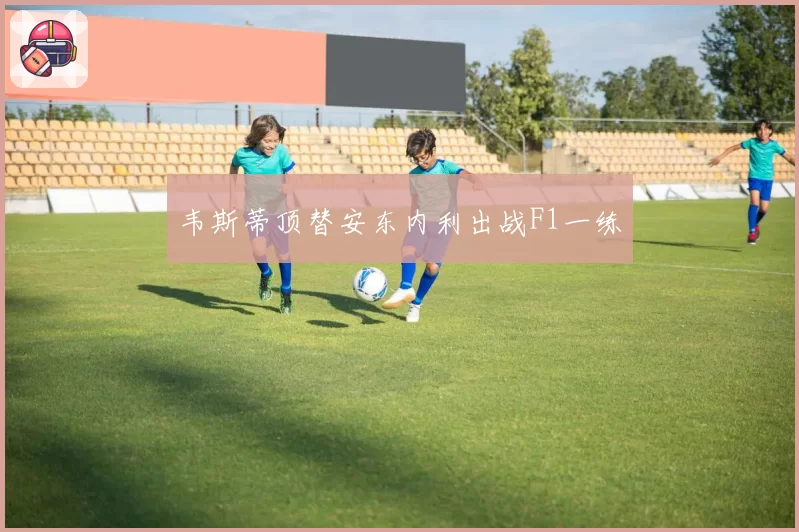 韦斯蒂顶替安东内利出战F1一练