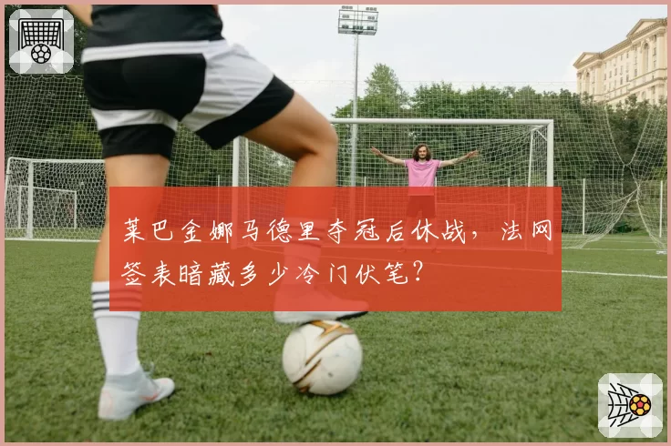 莱巴金娜马德里夺冠后休战,法网签表暗藏多少冷门伏笔?