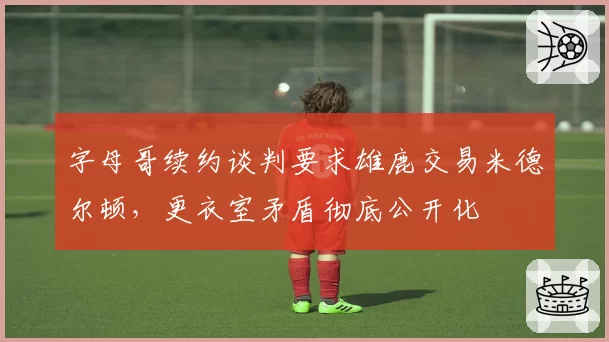 字母哥续约谈判要求雄鹿交易米德尔顿，更衣室矛盾彻底公开化