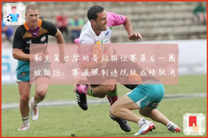 勒克莱尔摩纳哥站排位赛最后一圈被阻挡，赛道限制违规致成绩取消引争议