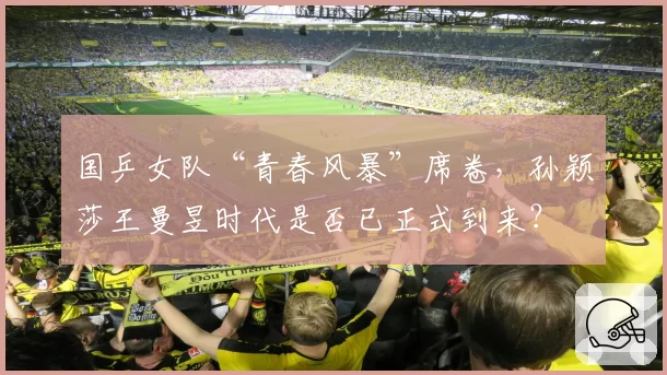 国乒女队“青春风暴”席卷，孙颖莎王曼昱时代是否已正式到来？