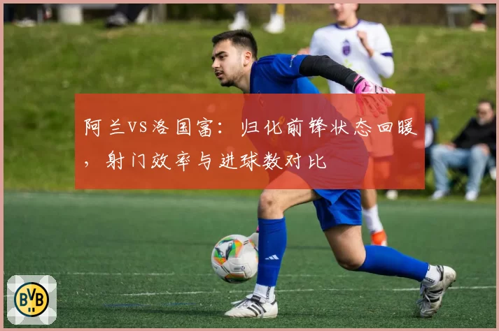 阿兰vs洛国富:归化前锋状态回暖,射门效率与进球数对比