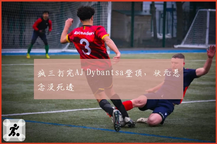 疯三打完AJ Dybantsa登顶,状元悬念没死透