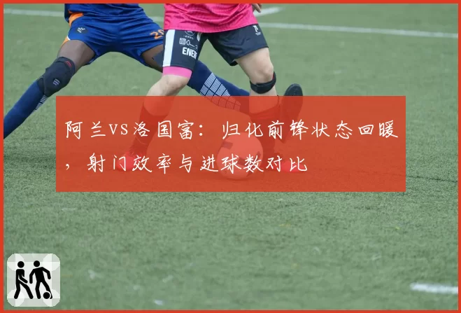 阿兰vs洛国富：归化前锋状态回暖，射门效率与进球数对比